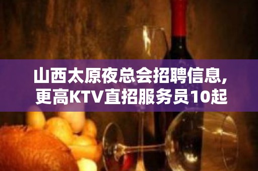 山西太原夜总会招聘信息, 更高KTV直招服务员10起步