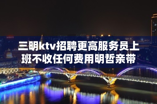 三明ktv招聘更高服务员上班不收任何费用明哲亲带