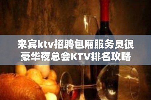 来宾ktv招聘包厢服务员很豪华夜总会KTV排名攻略