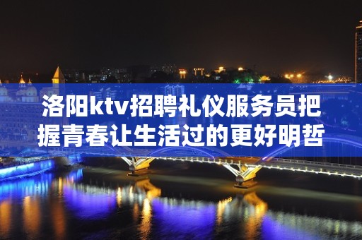 洛阳ktv招聘礼仪服务员把握青春让生活过的更好明哲招聘