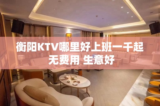 衡阳KTV哪里好上班一千起 无费用 生意好