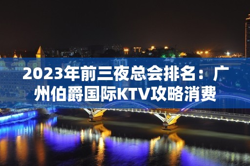 2023年前三夜总会排名：广州伯爵国际KTV攻略消费