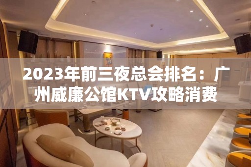 2023年前三夜总会排名：广州威廉公馆KTV攻略消费