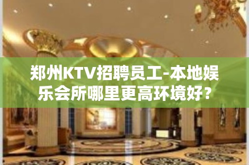 郑州KTV招聘员工-本地娱乐会所哪里更高环境好？