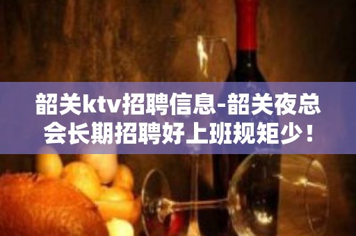 韶关ktv招聘信息-韶关夜总会长期招聘好上班规矩少！