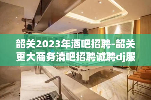 韶关2023年酒吧招聘-韶关更大商务清吧招聘诚聘dj服务员