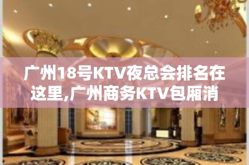 广州18号KTV夜总会排名在这里,广州商务KTV包厢消费情况一览