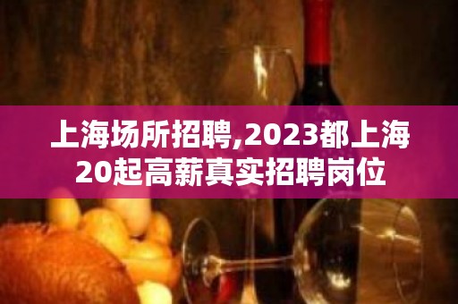 上海场所招聘,2023都上海20起高薪真实招聘岗位