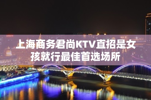 上海商务君尚KTV直招是女孩就行最佳首选场所