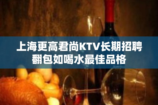 上海更高君尚KTV长期招聘翻包如喝水最佳品格