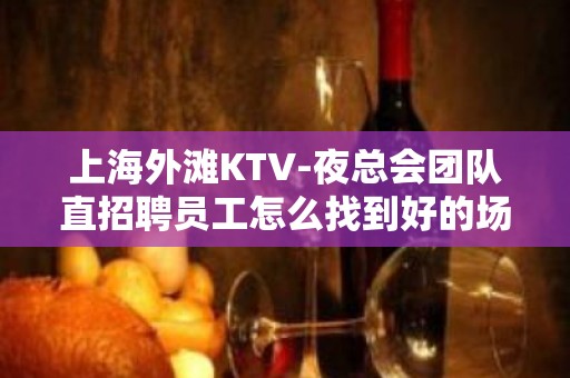 上海外滩KTV-夜总会团队直招聘员工怎么找到好的场所上班