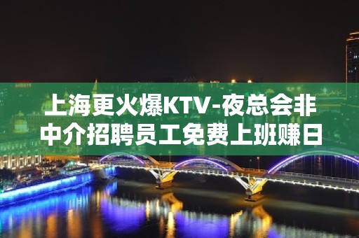 上海更火爆KTV-夜总会非中介招聘员工免费上班赚日赚1k起步