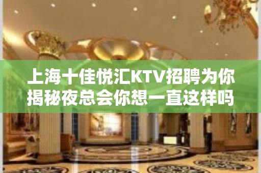 上海十佳悦汇KTV招聘为你揭秘夜总会你想一直这样吗