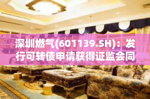 深圳燃气(601139.SH):发行可转债申请获得证监会同意注册批复 深圳燃气(601139.SH):发行可转债申请获得证监会同意注册批复