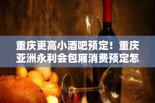 重庆更高小酒吧预定！重庆亚洲永利会包厢消费预定怎么样？